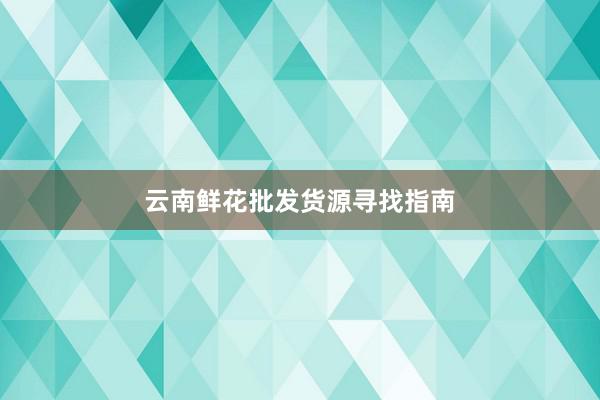 云南鲜花批发货源寻找指南