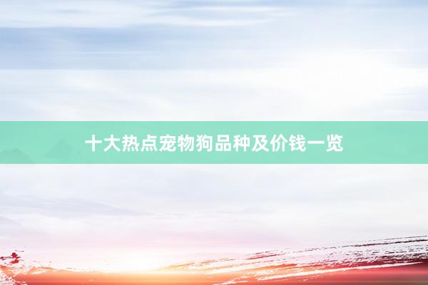 十大热点宠物狗品种及价钱一览
